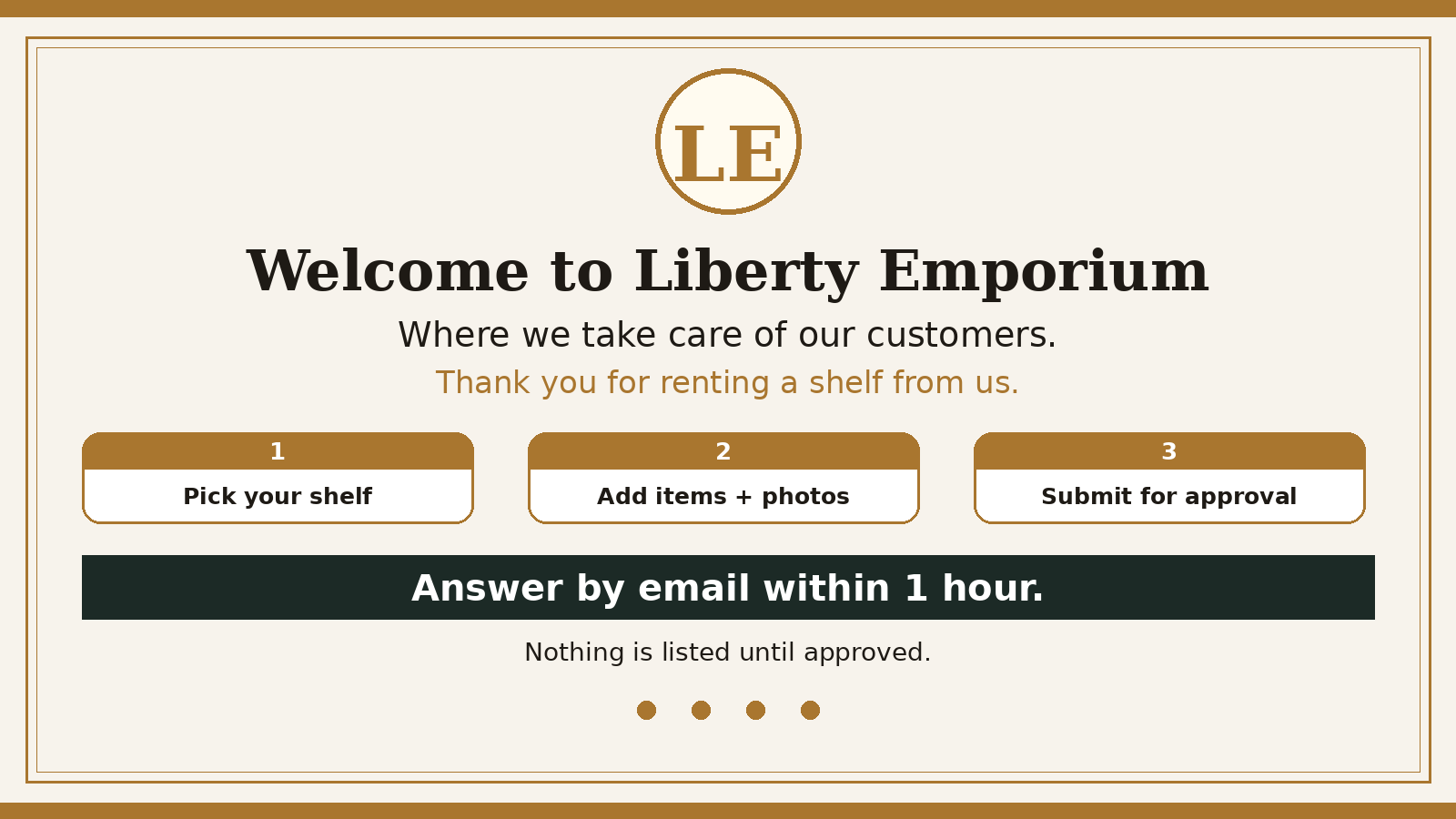 Welcome to Liberty Emporium — where we take care of our customers. Thank you for renting a shelf. Pick your shelf, add items + photos, submit for approval.